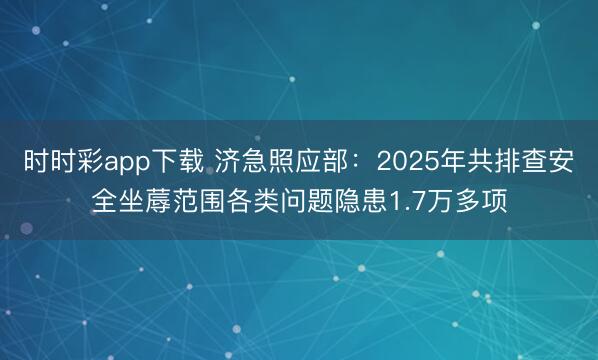 時時彩app下載 濟急照應部：2025年共排查安全坐蓐范圍各類問題隱患1.7萬多項