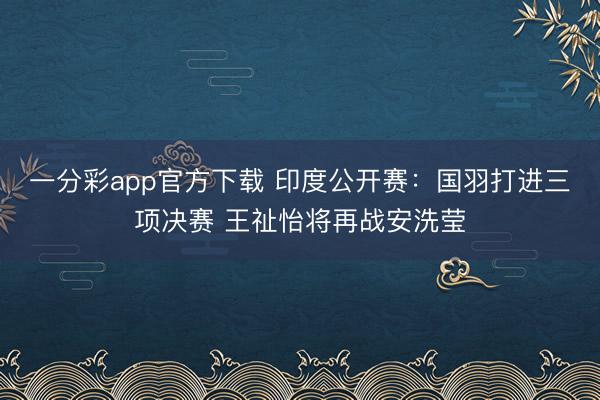 一分彩app官方下載 印度公開賽：國羽打進三項決賽 王祉怡將再戰(zhàn)安洗瑩