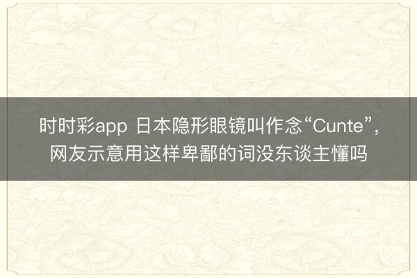 時時彩app 日本隱形眼鏡叫作念“Cunte”，網友示意用這樣卑鄙的詞沒東談主懂嗎