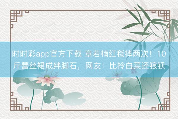 時時彩app官方下載 章若楠紅毯摔兩次！10斤蕾絲裙成絆腳石，網友：比拎白菜還狼狽