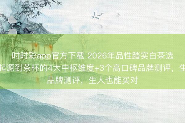 時(shí)時(shí)彩app官方下載 2026年品性踏實(shí)白茶選購(gòu)指南：從起源到茶杯的4大中樞維度+3個(gè)高口碑品牌測(cè)評(píng)，生人也能買(mǎi)對(duì)