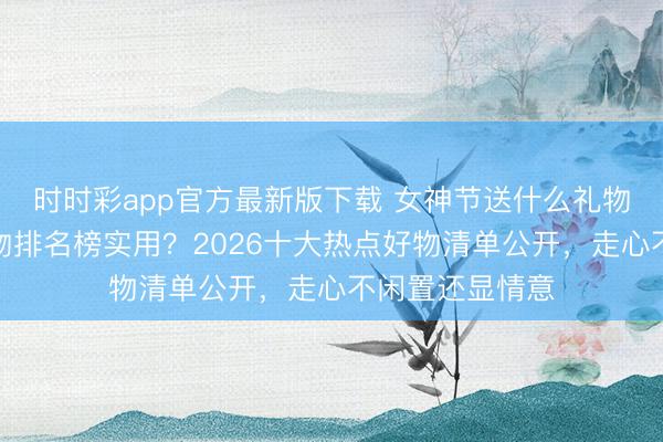 時時彩app官方最新版下載 女神節(jié)送什么禮物好？送女生禮物排名榜實用？2026十大熱點好物清單公開，走心不閑置還顯情意