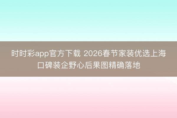 時時彩app官方下載 2026春節家裝優選上海口碑裝企野心后果圖精確落地