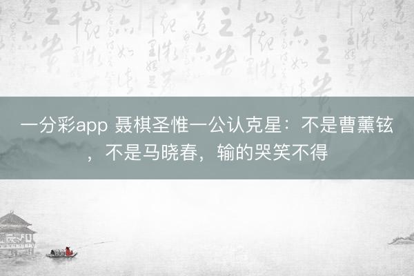一分彩app 聶棋圣惟一公認克星：不是曹薰鉉，不是馬曉春，輸的哭笑不得