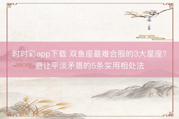 時時彩app下載 雙魚座最難合股的3大星座？避讓平淡矛盾的5條實用相處法
