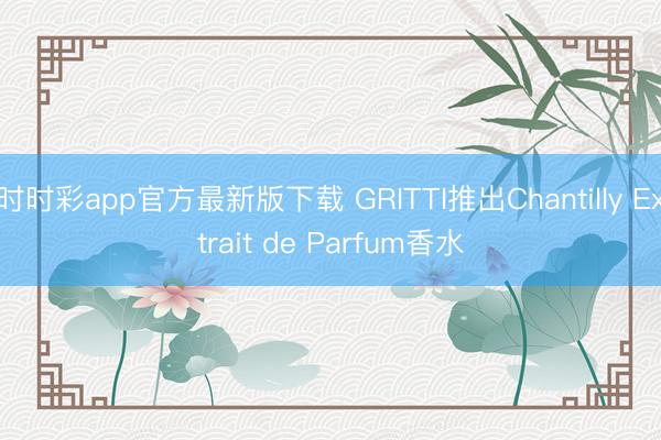 時時彩app官方最新版下載 GRITTI推出Chantilly Extrait de Parfum香水