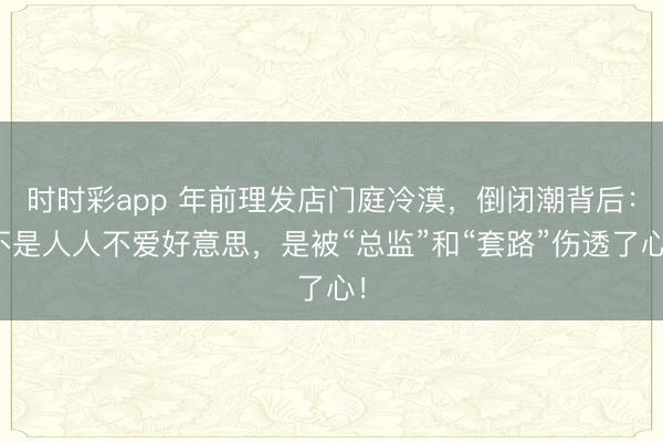 時時彩app 年前理發(fā)店門庭冷漠，倒閉潮背后：不是人人不愛好意思，是被“總監(jiān)”和“套路”傷透了心！