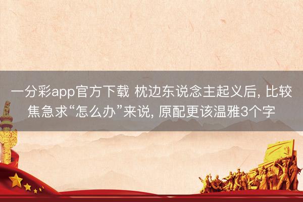 一分彩app官方下載 枕邊東說念主起義后, 比較焦急求“怎么辦”來說, 原配更該溫雅3個字