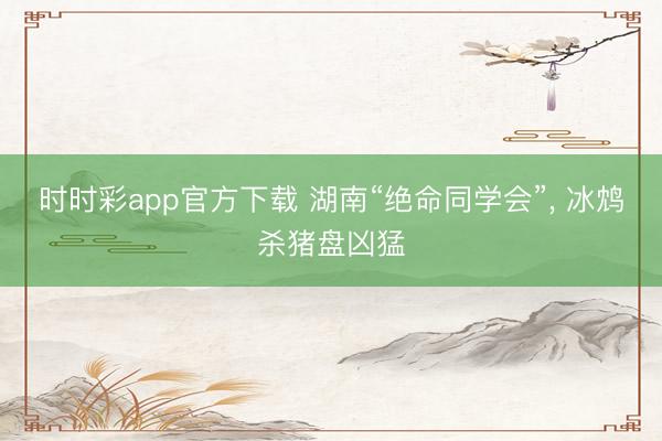 時時彩app官方下載 湖南“絕命同學會”， 冰鴆殺豬盤兇猛