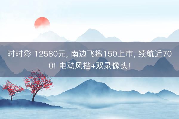 時時彩 12580元， 南邊飛鯊150上市， 續航近700! 電動風擋+雙錄像頭!