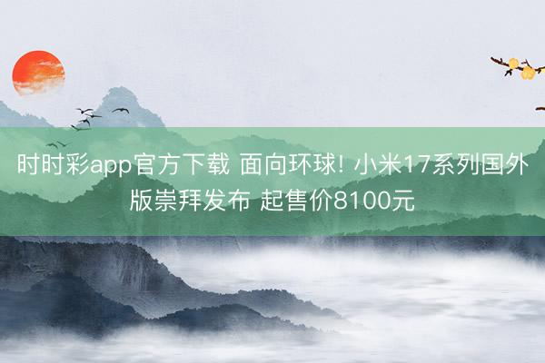 時時彩app官方下載 面向環球! 小米17系列國外版崇拜發布 起售價8100元
