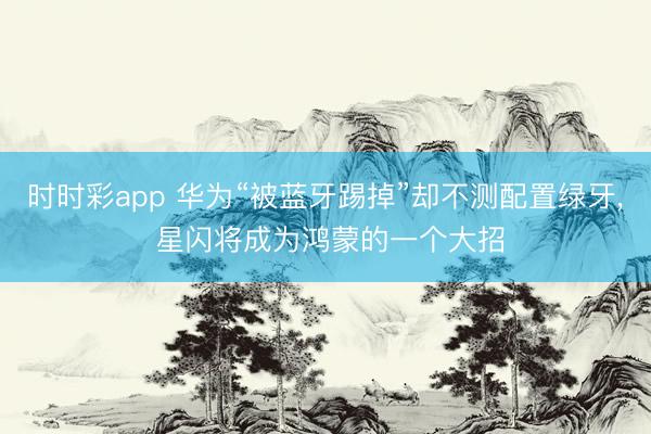 時(shí)時(shí)彩app 華為“被藍(lán)牙踢掉”卻不測配置綠牙， 星閃將成為鴻蒙的一個(gè)大招