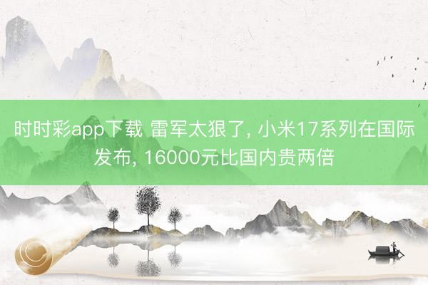 時時彩app下載 雷軍太狠了， 小米17系列在國際發(fā)布， 16000元比國內(nèi)貴兩倍