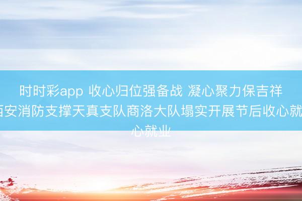 時時彩app 收心歸位強備戰 凝心聚力保吉祥 西安消防支撐天真支隊商洛大隊塌實開展節后收心就業