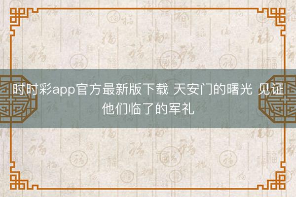 時(shí)時(shí)彩app官方最新版下載 天安門的曙光 見證他們臨了的軍禮