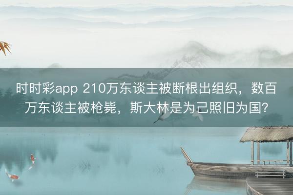 時時彩app 210萬東談主被斷根出組織，數百萬東談主被槍斃，斯大林是為己照舊為國？