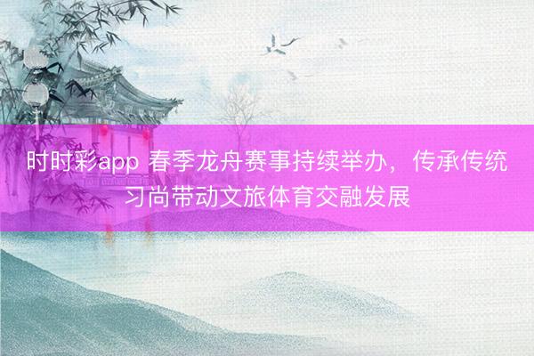 時時彩app 春季龍舟賽事持續舉辦，傳承傳統習尚帶動文旅體育交融發展