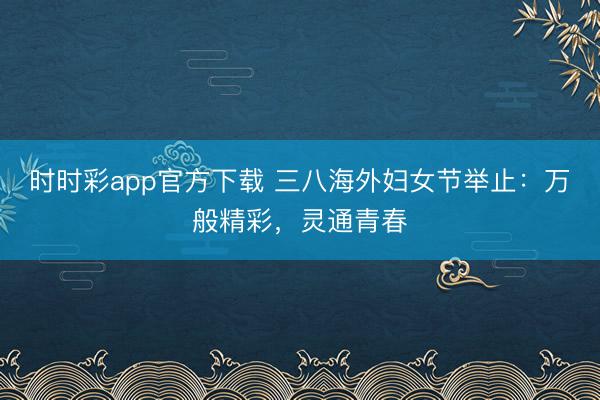時時彩app官方下載 三八海外婦女節舉止：萬般精彩，靈通青春