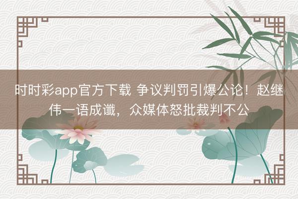 時時彩app官方下載 爭議判罰引爆公論！趙繼偉一語成讖，眾媒體怒批裁判不公