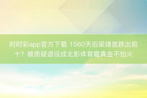 時時彩app官方下載 1560天后梁靖崑跌出前十？被質疑退役成北影體育磨真金不怕火