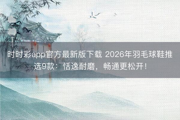 時時彩app官方最新版下載 2026年羽毛球鞋推選9款：恬逸耐磨，暢通更松開！