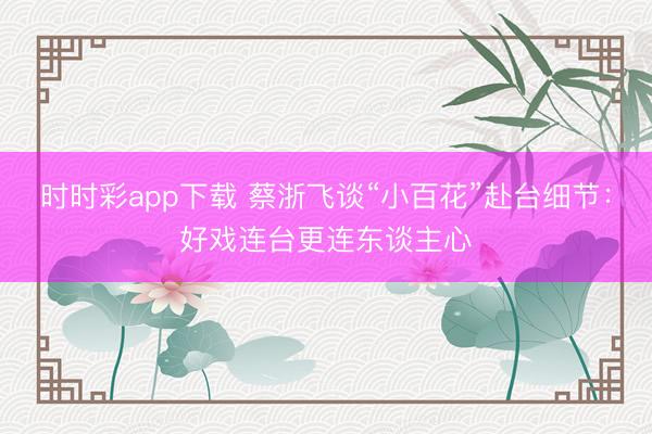 時時彩app下載 蔡浙飛談“小百花”赴臺細節：好戲連臺更連東談主心