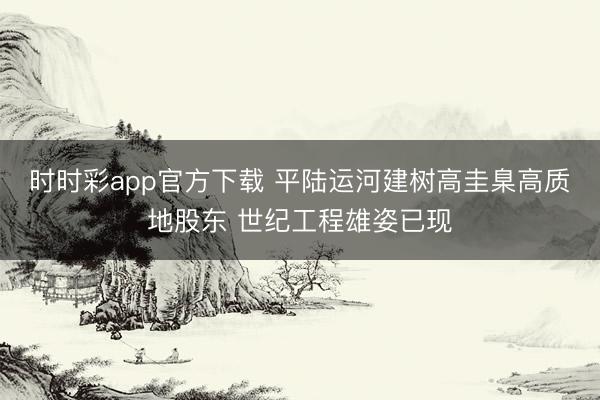 時時彩app官方下載 平陸運河建樹高圭臬高質地股東 世紀工程雄姿已現(xiàn)