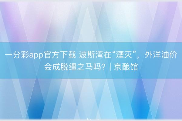 一分彩app官方下載 波斯灣在“湮滅”，外洋油價會成脫韁之馬嗎？| 京釀館