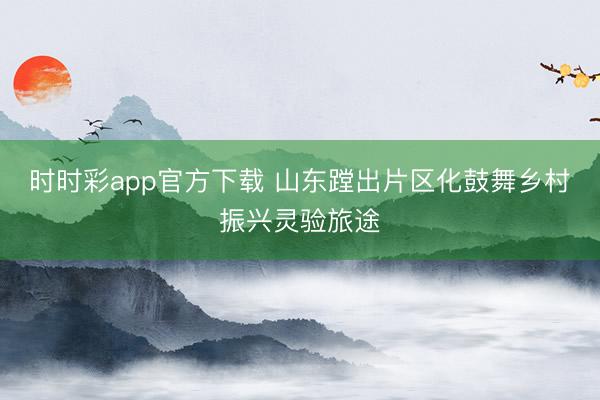 時時彩app官方下載 山東蹚出片區化鼓舞鄉村振興靈驗旅途