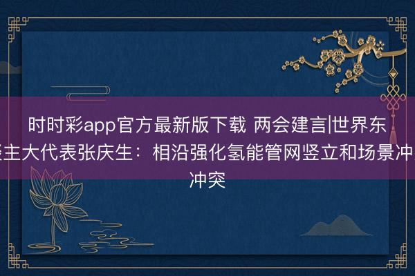 時(shí)時(shí)彩app官方最新版下載 兩會(huì)建言|世界東談主大代表張慶生：相沿強(qiáng)化氫能管網(wǎng)豎立和場景沖突