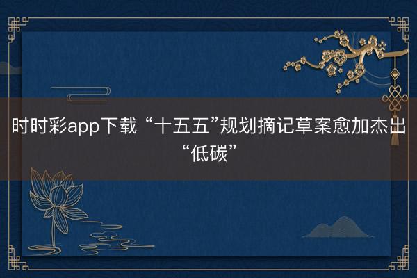 時時彩app下載 “十五五”規(guī)劃摘記草案愈加杰出“低碳”